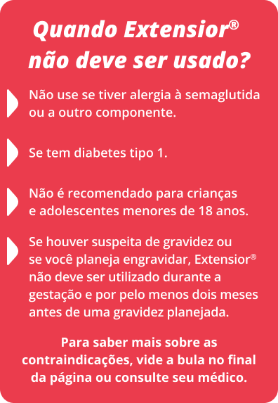 Quando Extensior® não deve ser usado? Não use se tiver alergia à semaglutida ou a outro componente. Se tem diabetes tipo 1. Se houver suspeita de gravidez ou se você planeja engravidar, Extensior® não deve ser utilizado durante a gestação e por pelo menos dois meses antes de uma gravidez planejada. Não é recomendado para crianças e adolescentes menores de 18 anos. Para saber mais sobre as contraindicações, vide a bula no final da página ou consulte seu médico.