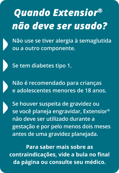 Quando Extensior® não deve ser usado? Não use se tiver alergia à semaglutida ou a outro componente. Se tem diabetes tipo 1. Se houver suspeita de gravidez ou se você planeja engravidar, Extensior® não deve ser utilizado durante a gestação e por pelo menos dois meses antes de uma gravidez planejada. Não é recomendado para crianças e adolescentes menores de 18 anos. Para saber mais sobre as contraindicações, vide a bula no final da página ou consulte seu médico.