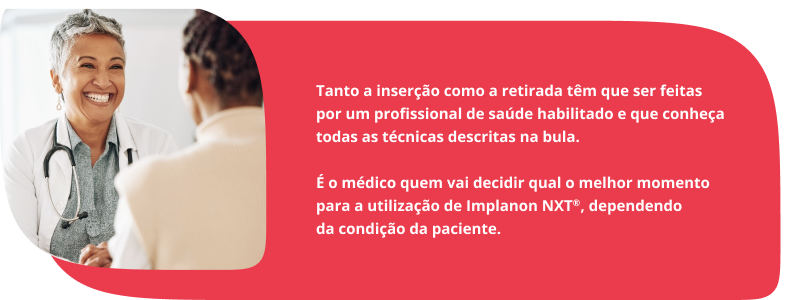 Tanto a inserção como a retirada têm que ser feitas por um profissional de saúde habilitado e que conheça todas as técnicas descritas na bula. É o médico quem vai decidir qual o melhor momento para a utilização de Implanon NXT®, dependendo da condição da paciente.