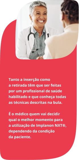 Tanto a inserção como a retirada têm que ser feitas por um profissional de saúde habilitado e que conheça todas as técnicas descritas na bula. É o médico quem vai decidir qual o melhor momento para a utilização de Implanon NXT®, dependendo da condição da paciente.