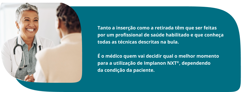 Tanto a inserção como a retirada têm que ser feitas por um profissional de saúde habilitado e que conheça todas as técnicas descritas na bula. É o médico quem vai decidir qual o melhor momento para a utilização de Implanon NXT®, dependendo da condição da paciente.