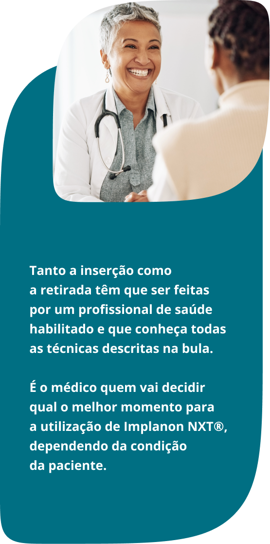 Tanto a inserção como a retirada têm que ser feitas por um profissional de saúde habilitado e que conheça todas as técnicas descritas na bula. É o médico quem vai decidir qual o melhor momento para a utilização de Implanon NXT®, dependendo da condição da paciente.