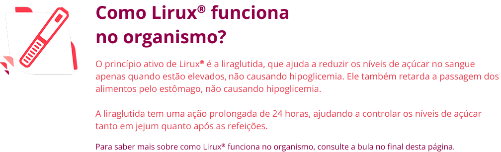 Como Lirux® funciona no organismo? O princípio ativo de Lirux® é a liraglutida, que ajuda a reduzir os níveis de açúcar no sangue apenas quando estão elevados, não causando hipoglicemia. Ele também retarda a passagem dos alimentos pelo estômago, não causando hipoglicemia. A liraglutida tem uma ação prolongada de 24 horas, ajudando a controlar os níveis de açúcar tanto em jejum quanto após as refeições. Para saber mais sobre como Lirux® funciona no organismo, consulte a bula no final desta página.
