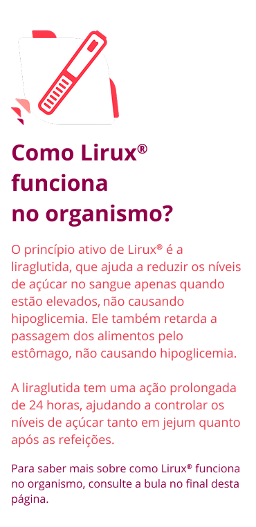 Como Lirux® funciona no organismo? O princípio ativo de Lirux® é a liraglutida, que ajuda a reduzir os níveis de açúcar no sangue apenas quando estão elevados, não causando hipoglicemia. Ele também retarda a passagem dos alimentos pelo estômago, não causando hipoglicemia. A liraglutida tem uma ação prolongada de 24 horas, ajudando a controlar os níveis de açúcar tanto em jejum quanto após as refeições. Para saber mais sobre como Lirux® funciona no organismo, consulte a bula no final desta página.