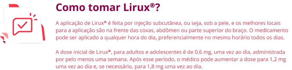 Como tomar Lirux®? A aplicação de Lirux® é feita por injeção subcutânea, ou seja, sob a pele, e os melhores locais para a aplicação são na frente das coxas, abdômen ou parte superior do braço. O medicamento pode ser aplicado a qualquer hora do dia, preferencialmente no mesmo horário todos os dias. A dose inicial de Lirux®, para adultos e adolescentes é de 0,6 mg, uma vez ao dia, administrada por pelo menos uma semana. Após esse período, o médico pode aumentar a dose para 1,2 mg uma vez ao dia e, se necessário, para 1,8 mg uma vez ao dia.