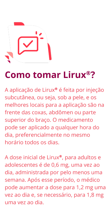 Como tomar Lirux®? A aplicação de Lirux® é feita por injeção subcutânea, ou seja, sob a pele, e os melhores locais para a aplicação são na frente das coxas, abdômen ou parte superior do braço. O medicamento pode ser aplicado a qualquer hora do dia, preferencialmente no mesmo horário todos os dias. A dose inicial de Lirux®, para adultos e adolescentes é de 0,6 mg, uma vez ao dia, administrada por pelo menos uma semana. Após esse período, o médico pode aumentar a dose para 1,2 mg uma vez ao dia e, se necessário, para 1,8 mg uma vez ao dia.