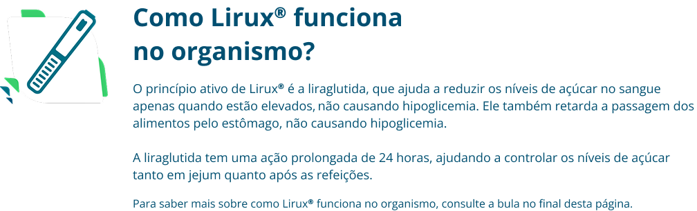 Como Lirux® funciona no organismo? O princípio ativo de Lirux® é a liraglutida, que ajuda a reduzir os níveis de açúcar no sangue apenas quando estão elevados, não causando hipoglicemia. Ele também retarda a passagem dos alimentos pelo estômago, não causando hipoglicemia. A liraglutida tem uma ação prolongada de 24 horas, ajudando a controlar os níveis de açúcar tanto em jejum quanto após as refeições. Para saber mais sobre como Lirux® funciona no organismo, consulte a bula no final desta página.
