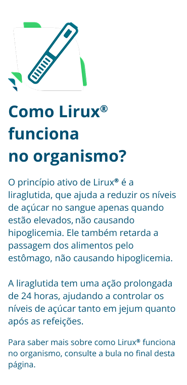 Como Lirux® funciona no organismo? O princípio ativo de Lirux® é a liraglutida, que ajuda a reduzir os níveis de açúcar no sangue apenas quando estão elevados, não causando hipoglicemia. Ele também retarda a passagem dos alimentos pelo estômago, não causando hipoglicemia. A liraglutida tem uma ação prolongada de 24 horas, ajudando a controlar os níveis de açúcar tanto em jejum quanto após as refeições. Para saber mais sobre como Lirux® funciona no organismo, consulte a bula no final desta página.