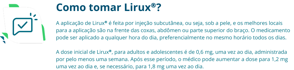 Como tomar Lirux®? A aplicação de Lirux® é feita por injeção subcutânea, ou seja, sob a pele, e os melhores locais para a aplicação são na frente das coxas, abdômen ou parte superior do braço. O medicamento pode ser aplicado a qualquer hora do dia, preferencialmente no mesmo horário todos os dias. A dose inicial de Lirux®, para adultos e adolescentes é de 0,6 mg, uma vez ao dia, administrada por pelo menos uma semana. Após esse período, o médico pode aumentar a dose para 1,2 mg uma vez ao dia e, se necessário, para 1,8 mg uma vez ao dia.