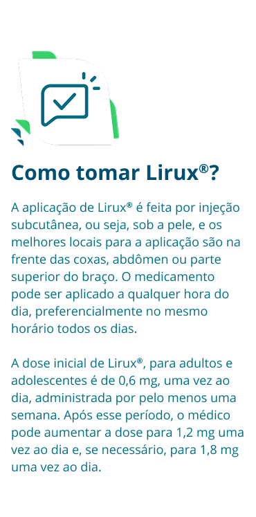 Como tomar Lirux®? A aplicação de Lirux® é feita por injeção subcutânea, ou seja, sob a pele, e os melhores locais para a aplicação são na frente das coxas, abdômen ou parte superior do braço. O medicamento pode ser aplicado a qualquer hora do dia, preferencialmente no mesmo horário todos os dias. A dose inicial de Lirux®, para adultos e adolescentes é de 0,6 mg, uma vez ao dia, administrada por pelo menos uma semana. Após esse período, o médico pode aumentar a dose para 1,2 mg uma vez ao dia e, se necessário, para 1,8 mg uma vez ao dia.