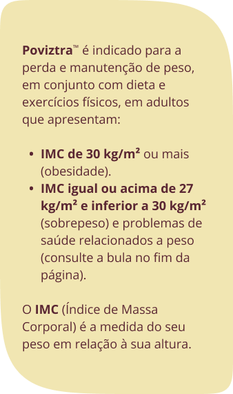 Poviztra™ é indicado para a perda e manutenção de peso, em conjunto com dieta e exercícios físicos, em adultos que apresentam: IMC de 30 kg/m² ou mais (obesidade). IMC igual ou acima de 27 kg/m² e inferior a 30 kg/m² (sobrepeso) e problemas de saúde relacionados a peso (consulte a bula no fim da página).O IMC (Índice de Massa Corporal) é a medida do seu peso em relação à sua altura. 