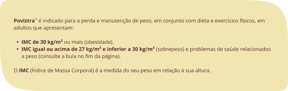 Poviztra™ é indicado para a perda e manutenção de peso, em conjunto com dieta e exercícios físicos, em adultos que apresentam: IMC de 30 kg/m² ou mais (obesidade). IMC igual ou acima de 27 kg/m² e inferior a 30 kg/m² (sobrepeso) e problemas de saúde relacionados a peso (consulte a bula no fim da página).O IMC (Índice de Massa Corporal) é a medida do seu peso em relação à sua altura. 