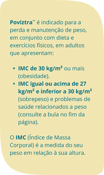 Poviztra™ é indicado para a perda e manutenção de peso, em conjunto com dieta e exercícios físicos, em adultos que apresentam: IMC de 30 kg/m² ou mais (obesidade). IMC igual ou acima de 27 kg/m² e inferior a 30 kg/m² (sobrepeso) e problemas de saúde relacionados a peso (consulte a bula no fim da página).O IMC (Índice de Massa Corporal) é a medida do seu peso em relação à sua altura. 