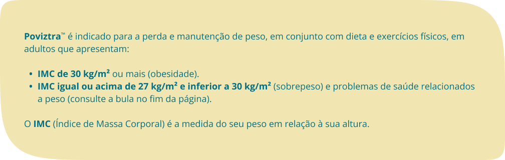 Poviztra™ é indicado para a perda e manutenção de peso, em conjunto com dieta e exercícios físicos, em adultos que apresentam: IMC de 30 kg/m² ou mais (obesidade). IMC igual ou acima de 27 kg/m² e inferior a 30 kg/m² (sobrepeso) e problemas de saúde relacionados a peso (consulte a bula no fim da página).O IMC (Índice de Massa Corporal) é a medida do seu peso em relação à sua altura. 